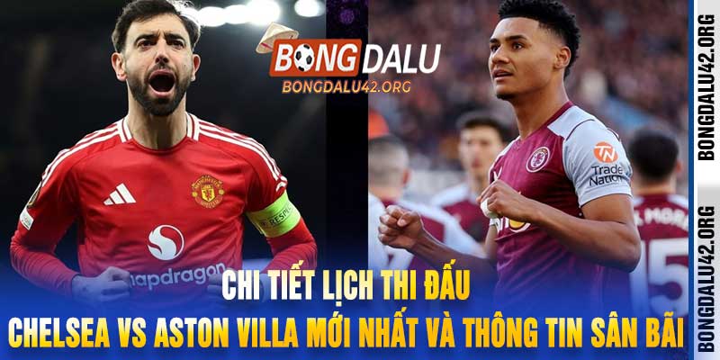 Chi tiết lịch thi đấu Chelsea vs Aston Villa mới nhất và thông tin sân bãi